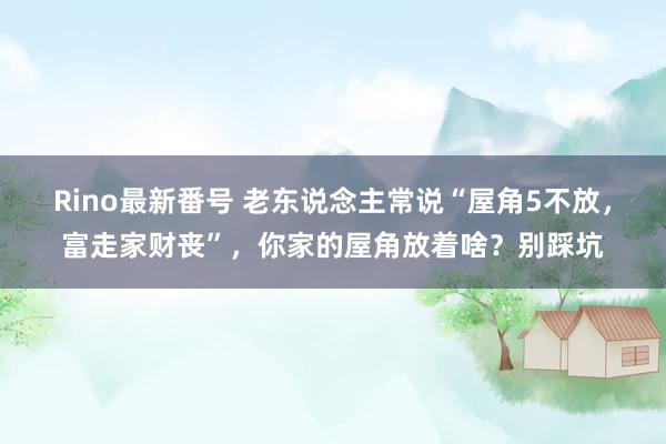 Rino最新番号 老东说念主常说“屋角5不放，富走家财丧”，你家的屋角放着啥？别踩坑