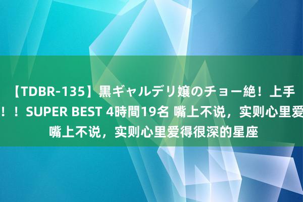 【TDBR-135】黒ギャルデリ嬢のチョー絶！上手いフェラチオ！！SUPER BEST 4時間19名 嘴上不说，实则心里爱得很深的星座