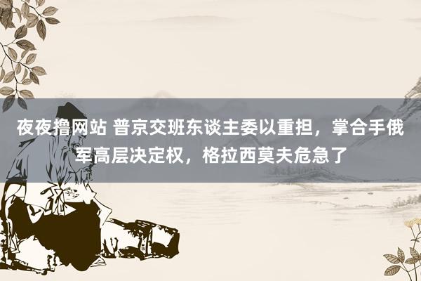 夜夜撸网站 普京交班东谈主委以重担，掌合手俄军高层决定权，格拉西莫夫危急了