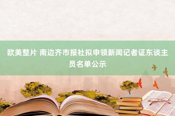 欧美整片 南边齐市报社拟申领新闻记者证东谈主员名单公示