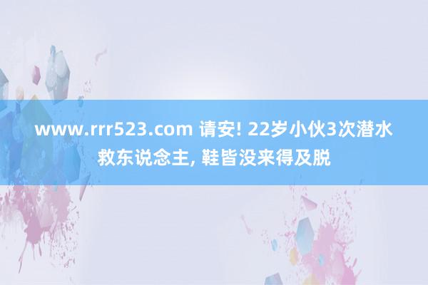 www.rrr523.com 请安! 22岁小伙3次潜水救东说念主, 鞋皆没来得及脱