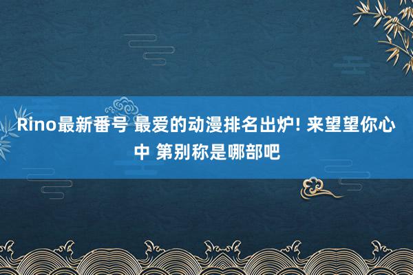 Rino最新番号 最爱的动漫排名出炉! 来望望你心中 第别称是哪部吧