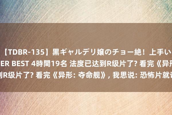 【TDBR-135】黒ギャルデリ嬢のチョー絶！上手いフェラチオ！！SUPER BEST 4時間19名 法度已达到R级片了? 看完《异形: 夺命舰》, 我思说: 恐怖片就该这么拍