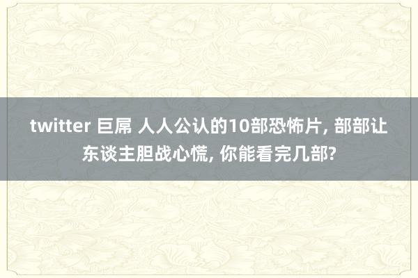 twitter 巨屌 人人公认的10部恐怖片, 部部让东谈主胆战心慌, 你能看完几部?