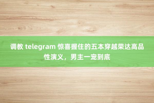 调教 telegram 惊喜握住的五本穿越荣达高品性演义，男主一宠到底