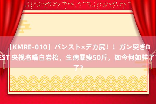 【KMRE-010】パンスト×デカ尻！！ガン突きBEST 央视名嘴白岩松，生病暴瘦50斤，如今何如样了？