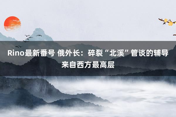 Rino最新番号 俄外长：碎裂“北溪”管谈的辅导来自西方最高层