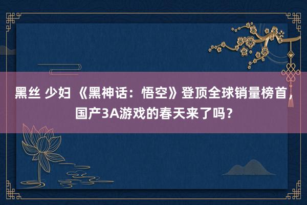 黑丝 少妇 《黑神话：悟空》登顶全球销量榜首，国产3A游戏的春天来了吗？