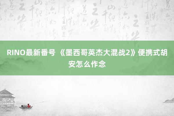 RINO最新番号 《墨西哥英杰大混战2》便携式胡安怎么作念