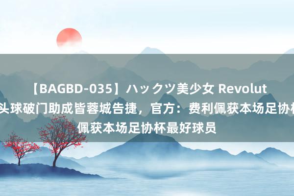 【BAGBD-035】ハックツ美少女 Revolution Rino 头球破门助成皆蓉城告捷，官方：费利佩获本场足协杯最好球员