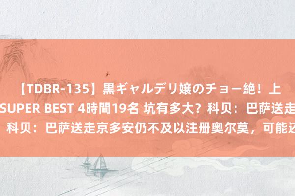 【TDBR-135】黒ギャルデリ嬢のチョー絶！上手いフェラチオ！！SUPER BEST 4時間19名 坑有多大？科贝：巴萨送走京多安仍不及以注册奥尔莫，可能还得卖东说念主