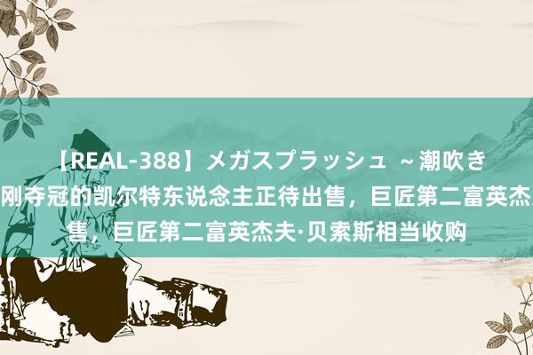 【REAL-388】メガスプラッシュ ～潮吹き絶頂スペシャル～ 刚夺冠的凯尔特东说念主正待出售，巨匠第二富英杰夫·贝索斯相当收购