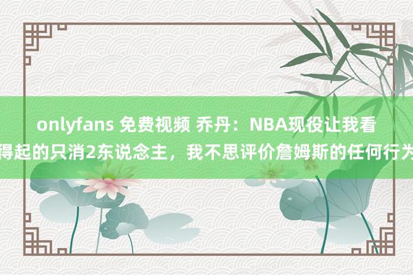 onlyfans 免费视频 乔丹：NBA现役让我看得起的只消2东说念主，我不思评价詹姆斯的任何行为