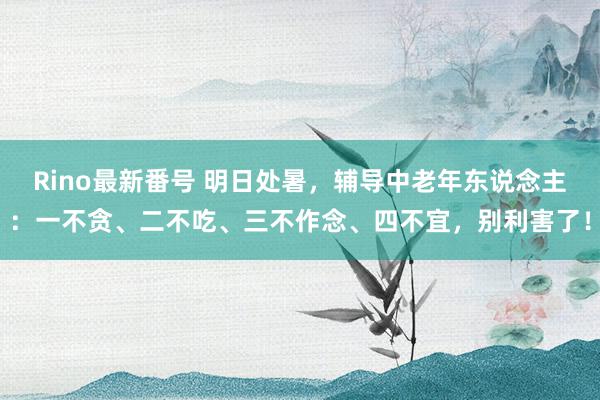 Rino最新番号 明日处暑，辅导中老年东说念主：一不贪、二不吃、三不作念、四不宜，别利害了！