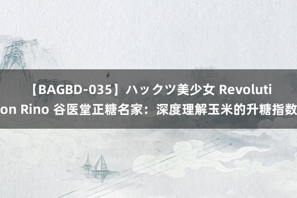 【BAGBD-035】ハックツ美少女 Revolution Rino 谷医堂正糖名家：深度理解玉米的升糖指数