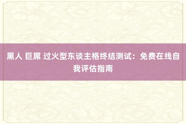 黑人 巨屌 过火型东谈主格终结测试：免费在线自我评估指南