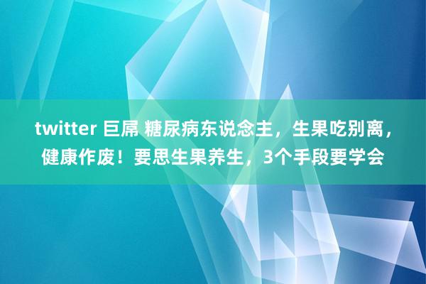 twitter 巨屌 糖尿病东说念主，生果吃别离，健康作废！要思生果养生，3个手段要学会