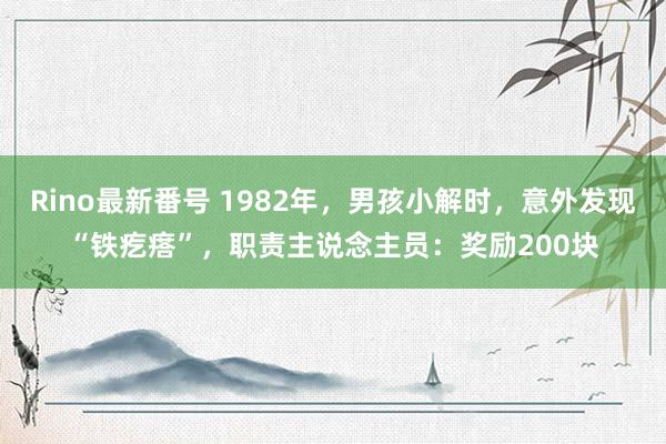 Rino最新番号 1982年，男孩小解时，意外发现“铁疙瘩”，职责主说念主员：奖励200块