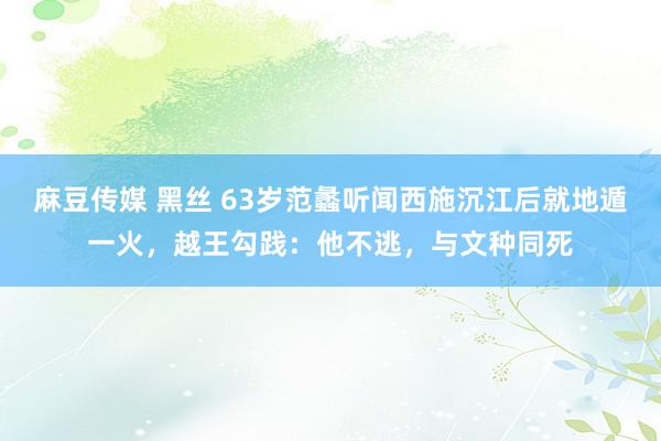 麻豆传媒 黑丝 63岁范蠡听闻西施沉江后就地遁一火，越王勾践：他不逃，与文种同死