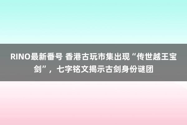 RINO最新番号 香港古玩市集出现“传世越王宝剑”，七字铭文揭示古剑身份谜团