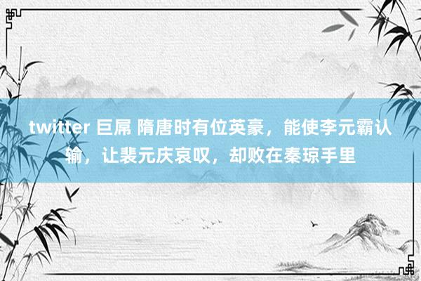 twitter 巨屌 隋唐时有位英豪，能使李元霸认输，让裴元庆哀叹，却败在秦琼手里