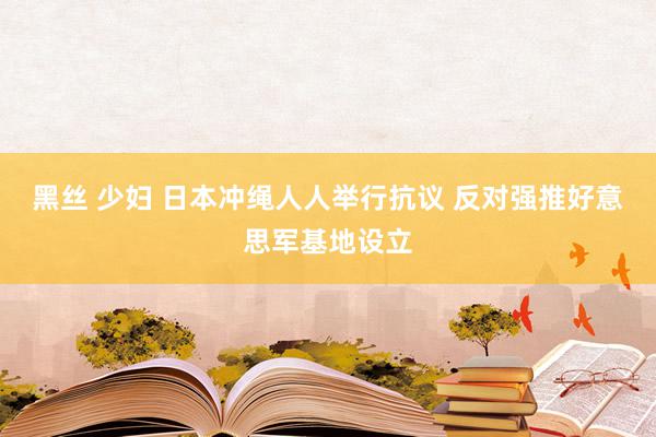 黑丝 少妇 日本冲绳人人举行抗议 反对强推好意思军基地设立