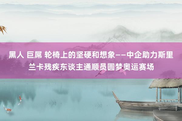 黑人 巨屌 轮椅上的坚硬和想象——中企助力斯里兰卡残疾东谈主通顺员圆梦奥运赛场