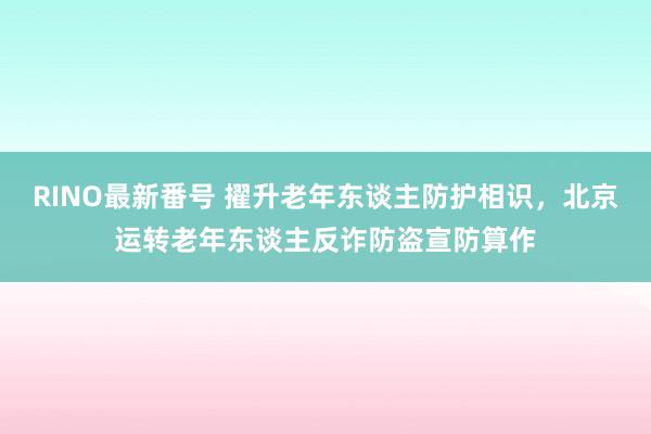 RINO最新番号 擢升老年东谈主防护相识，北京运转老年东谈主反诈防盗宣防算作