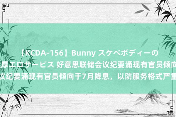 【KCDA-156】Bunny スケベボディーのバニーガールが手と口で濃厚エロサービス 好意思联储会议纪要涌现有官员倾向于7月降息，以防服务格式严重恶化