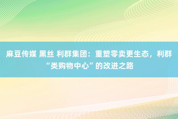 麻豆传媒 黑丝 利群集团：重塑零卖更生态，利群“类购物中心”的改进之路