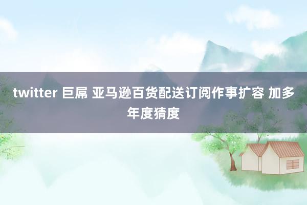 twitter 巨屌 亚马逊百货配送订阅作事扩容 加多年度猜度