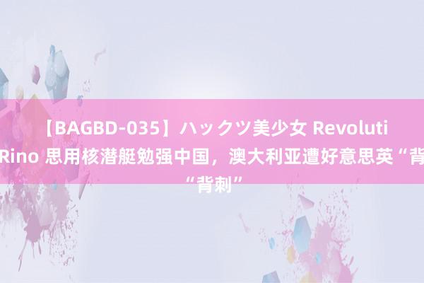 【BAGBD-035】ハックツ美少女 Revolution Rino 思用核潜艇勉强中国，澳大利亚遭好意思英“背刺”