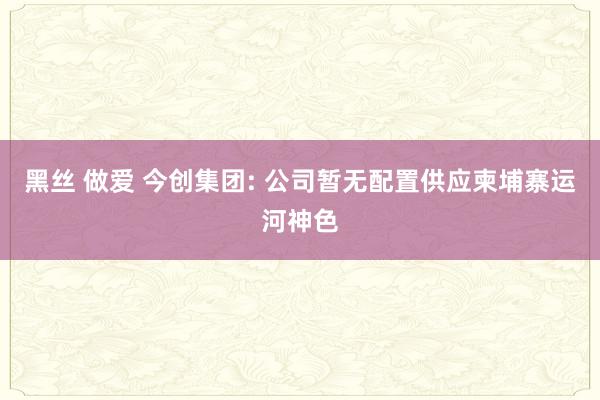 黑丝 做爱 今创集团: 公司暂无配置供应柬埔寨运河神色