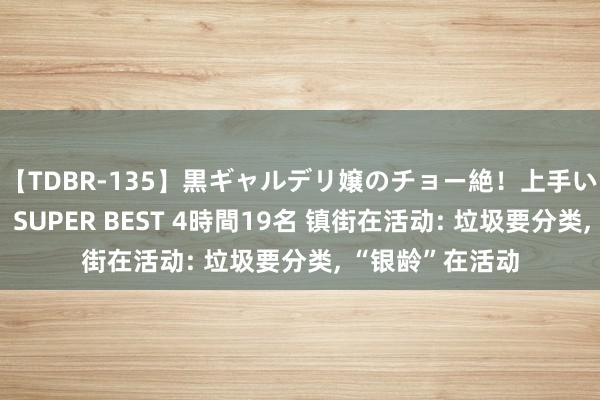 【TDBR-135】黒ギャルデリ嬢のチョー絶！上手いフェラチオ！！SUPER BEST 4時間19名 镇街在活动: 垃圾要分类, “银龄”在活动