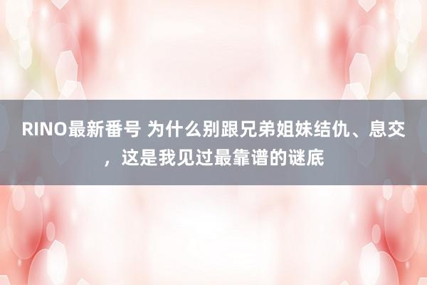 RINO最新番号 为什么别跟兄弟姐妹结仇、息交，这是我见过最靠谱的谜底