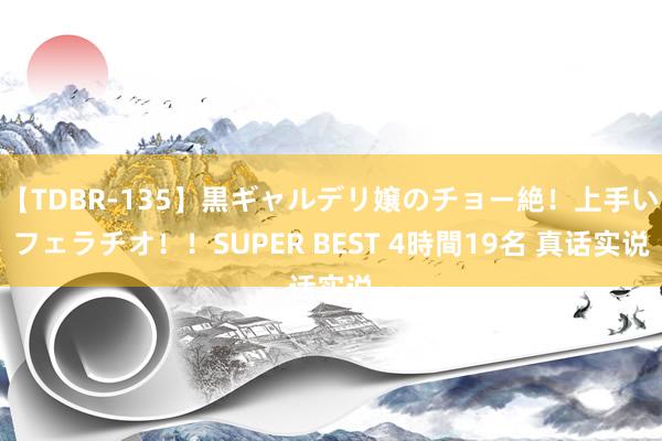 【TDBR-135】黒ギャルデリ嬢のチョー絶！上手いフェラチオ！！SUPER BEST 4時間19名 真话实说