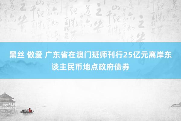 黑丝 做爱 广东省在澳门班师刊行25亿元离岸东谈主民币地点政府债券