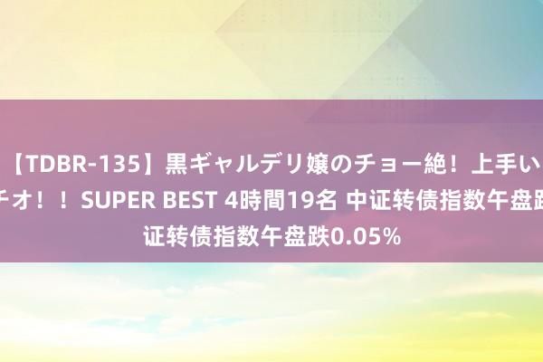 【TDBR-135】黒ギャルデリ嬢のチョー絶！上手いフェラチオ！！SUPER BEST 4時間19名 中证转债指数午盘跌0.05%