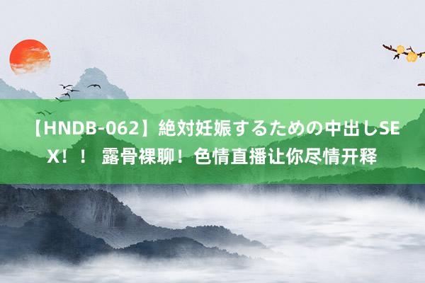 【HNDB-062】絶対妊娠するための中出しSEX！！ 露骨裸聊！色情直播让你尽情开释