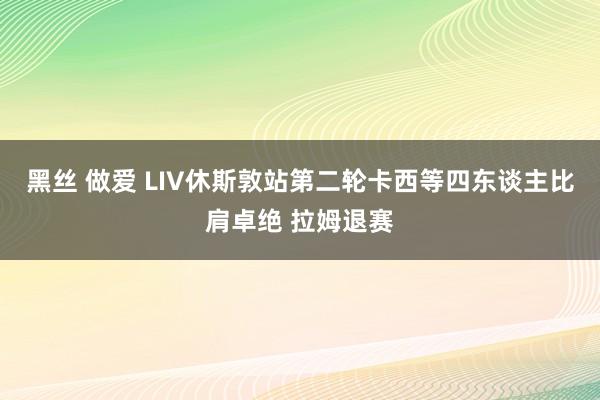 黑丝 做爱 LIV休斯敦站第二轮卡西等四东谈主比肩卓绝 拉姆退赛