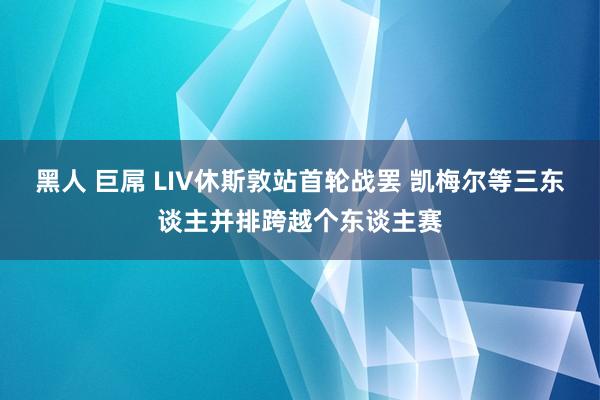 黑人 巨屌 LIV休斯敦站首轮战罢 凯梅尔等三东谈主并排跨越个东谈主赛