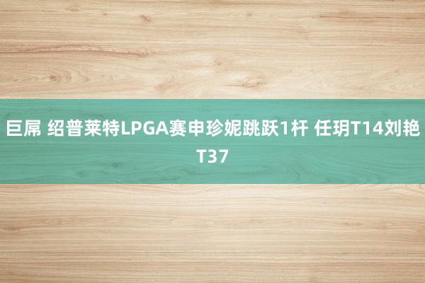 巨屌 绍普莱特LPGA赛申珍妮跳跃1杆 任玥T14刘艳T37