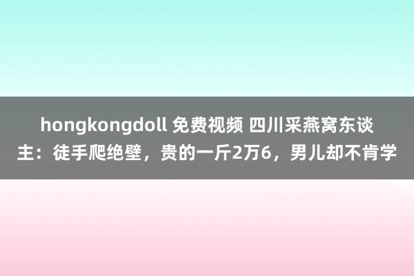 hongkongdoll 免费视频 四川采燕窝东谈主：徒手爬绝壁，贵的一斤2万6，男儿却不肯学