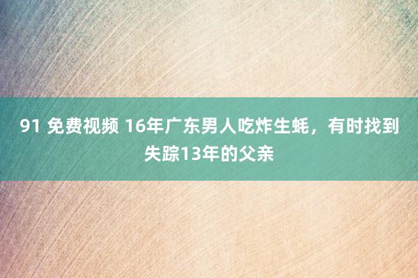 91 免费视频 16年广东男人吃炸生蚝，有时找到失踪13年的父亲