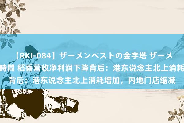 【RKI-084】ザーメンベストの金字塔 ザーメン大好き2000発 24時間 稻香营收净利润下降背后：港东说念主北上消耗增加，内地门店缩减