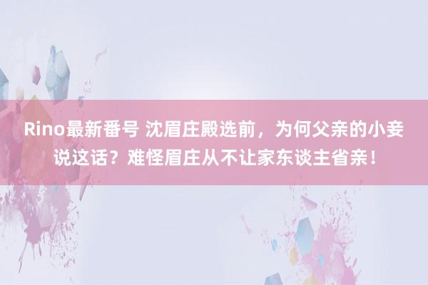 Rino最新番号 沈眉庄殿选前，为何父亲的小妾说这话？难怪眉庄从不让家东谈主省亲！