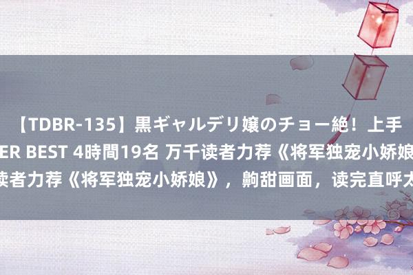 【TDBR-135】黒ギャルデリ嬢のチョー絶！上手いフェラチオ！！SUPER BEST 4時間19名 万千读者力荐《将军独宠小娇娘》，齁甜画面，读完直呼太会了！