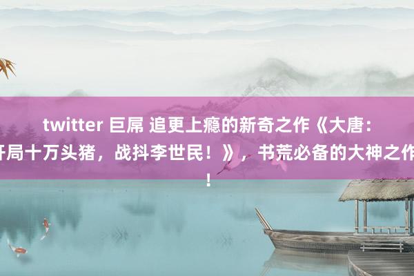 twitter 巨屌 追更上瘾的新奇之作《大唐：开局十万头猪，战抖李世民！》，书荒必备的大神之作！