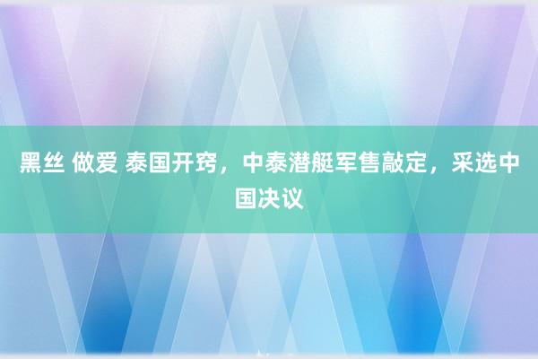 黑丝 做爱 泰国开窍，中泰潜艇军售敲定，采选中国决议