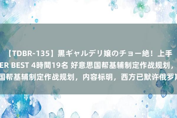 【TDBR-135】黒ギャルデリ嬢のチョー絶！上手いフェラチオ！！SUPER BEST 4時間19名 好意思国帮基辅制定作战规划，内容标明，西方已默许俄罗斯新版图